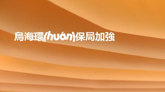 烏海環(huán)保局加強環(huán)境監(jiān)管，全力打造生態(tài)宜居城市